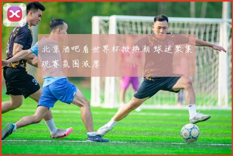 北京酒吧看世界杯掀热潮 球迷聚集观赛氛围浓厚