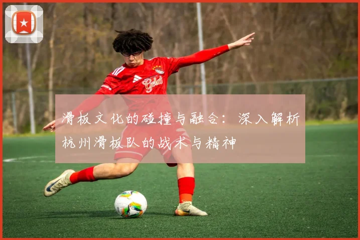 滑板文化的碰撞与融合：深入解析杭州滑板队的战术与精神