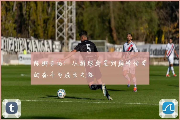 陈娜专访：从排球新星到巅峰传奇的奋斗与成长之路