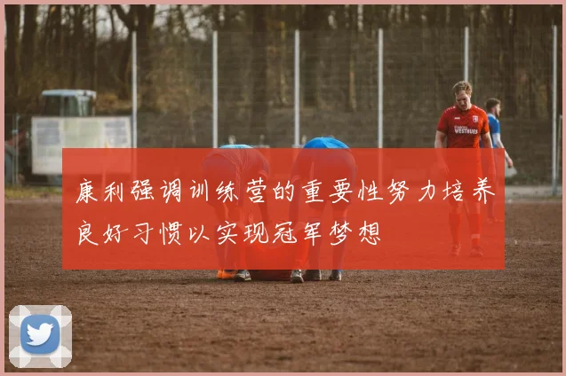 康利强调训练营的重要性努力培养良好习惯以实现冠军梦想