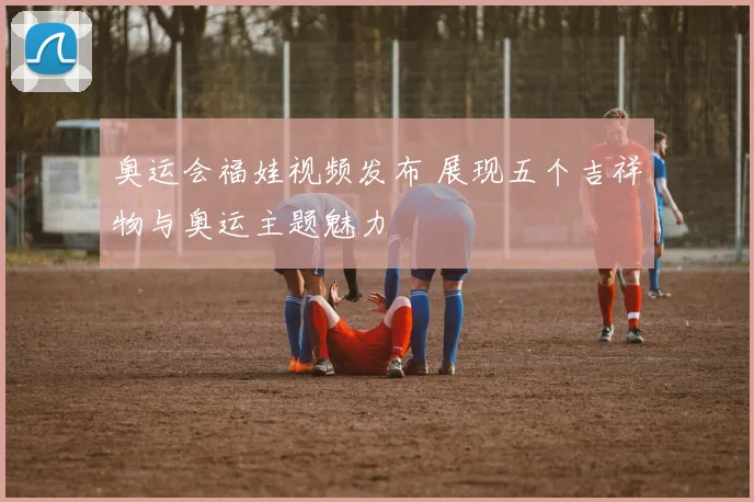 奥运会福娃视频发布 展现五个吉祥物与奥运主题魅力
