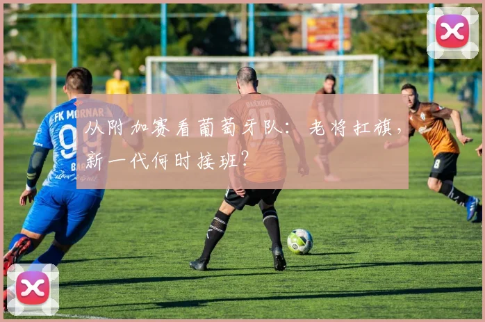 从附加赛看葡萄牙队：老将扛旗，新一代何时接班？