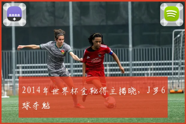 2014年世界杯金靴得主揭晓，J罗6球夺魁