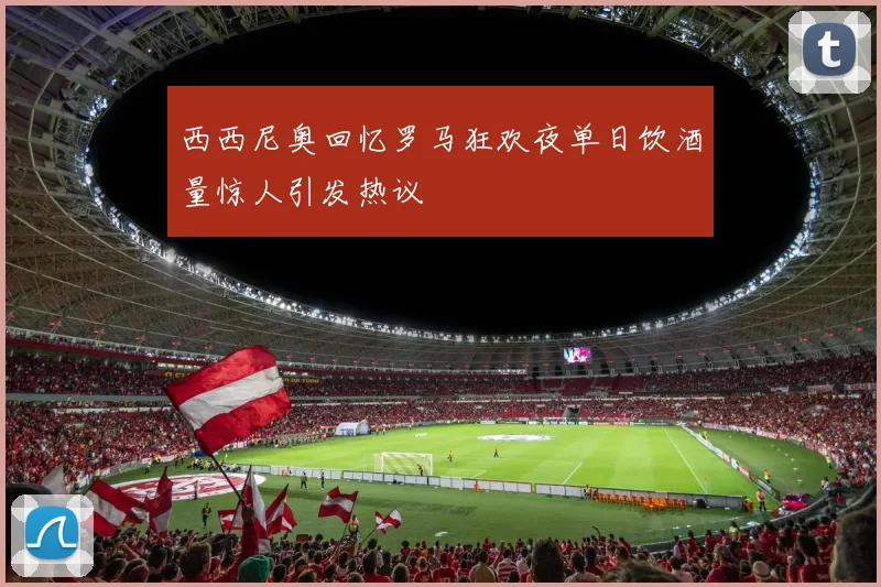 西西尼奥回忆罗马狂欢夜单日饮酒量惊人引发热议